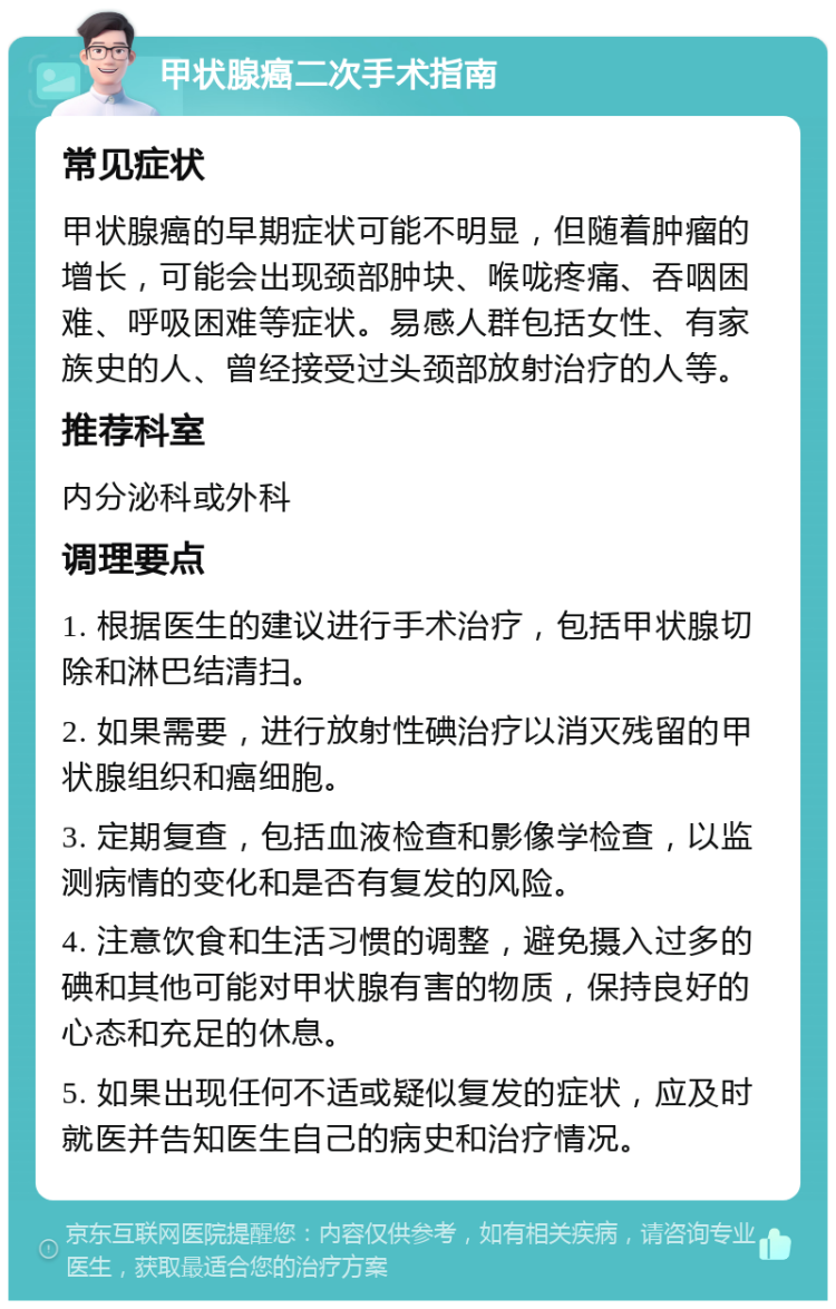 甲状腺癌二次手术指南 常见症状 甲状腺癌的早期症状可能不明显，但随着肿瘤的增长，可能会出现颈部肿块、喉咙疼痛、吞咽困难、呼吸困难等症状。易感人群包括女性、有家族史的人、曾经接受过头颈部放射治疗的人等。 推荐科室 内分泌科或外科 调理要点 1. 根据医生的建议进行手术治疗，包括甲状腺切除和淋巴结清扫。 2. 如果需要，进行放射性碘治疗以消灭残留的甲状腺组织和癌细胞。 3. 定期复查，包括血液检查和影像学检查，以监测病情的变化和是否有复发的风险。 4. 注意饮食和生活习惯的调整，避免摄入过多的碘和其他可能对甲状腺有害的物质，保持良好的心态和充足的休息。 5. 如果出现任何不适或疑似复发的症状，应及时就医并告知医生自己的病史和治疗情况。