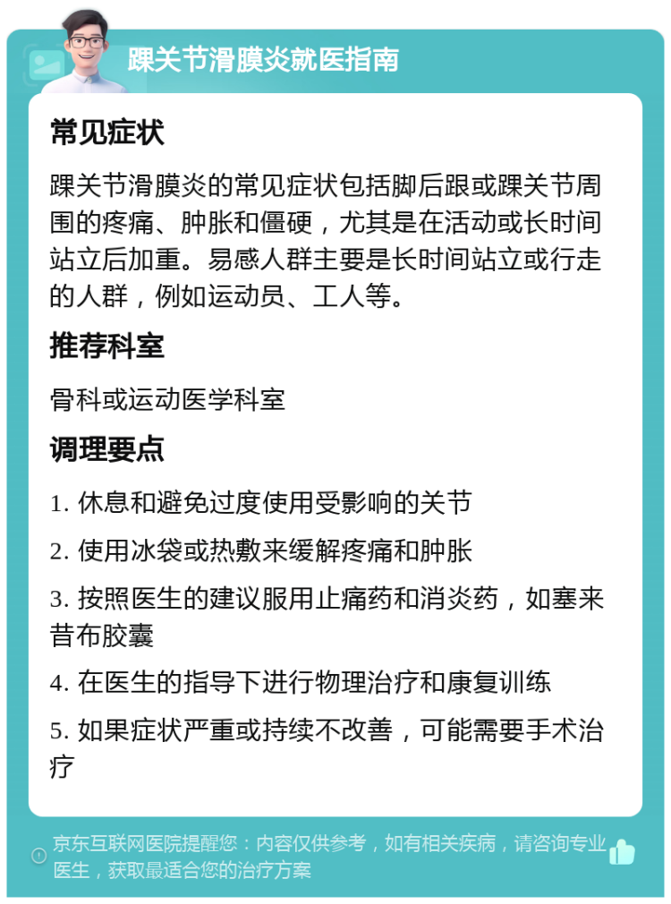 踝关节滑膜炎就医指南 常见症状 踝关节滑膜炎的常见症状包括脚后跟或踝关节周围的疼痛、肿胀和僵硬，尤其是在活动或长时间站立后加重。易感人群主要是长时间站立或行走的人群，例如运动员、工人等。 推荐科室 骨科或运动医学科室 调理要点 1. 休息和避免过度使用受影响的关节 2. 使用冰袋或热敷来缓解疼痛和肿胀 3. 按照医生的建议服用止痛药和消炎药，如塞来昔布胶囊 4. 在医生的指导下进行物理治疗和康复训练 5. 如果症状严重或持续不改善，可能需要手术治疗