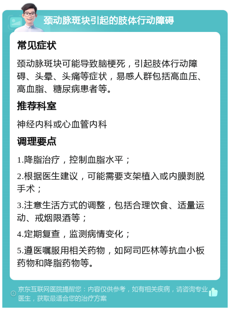 颈动脉斑块引起的肢体行动障碍 常见症状 颈动脉斑块可能导致脑梗死，引起肢体行动障碍、头晕、头痛等症状，易感人群包括高血压、高血脂、糖尿病患者等。 推荐科室 神经内科或心血管内科 调理要点 1.降脂治疗，控制血脂水平； 2.根据医生建议，可能需要支架植入或内膜剥脱手术； 3.注意生活方式的调整，包括合理饮食、适量运动、戒烟限酒等； 4.定期复查，监测病情变化； 5.遵医嘱服用相关药物，如阿司匹林等抗血小板药物和降脂药物等。