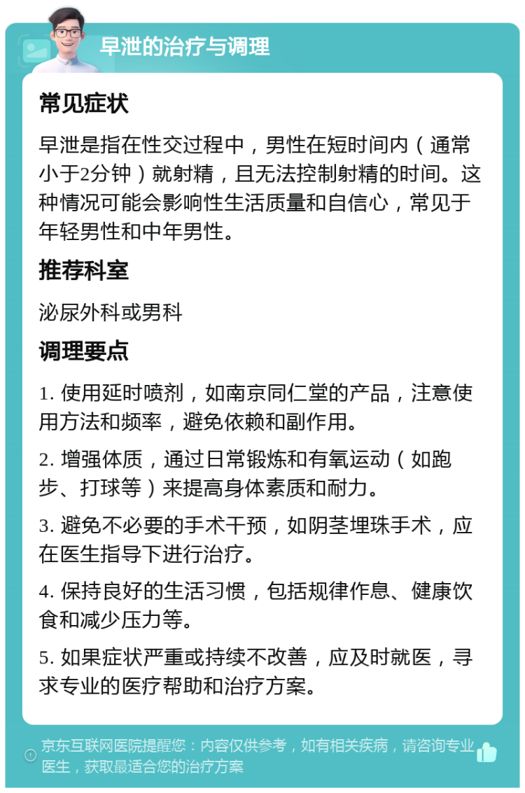 早泄的治疗与调理 常见症状 早泄是指在性交过程中，男性在短时间内（通常小于2分钟）就射精，且无法控制射精的时间。这种情况可能会影响性生活质量和自信心，常见于年轻男性和中年男性。 推荐科室 泌尿外科或男科 调理要点 1. 使用延时喷剂，如南京同仁堂的产品，注意使用方法和频率，避免依赖和副作用。 2. 增强体质，通过日常锻炼和有氧运动（如跑步、打球等）来提高身体素质和耐力。 3. 避免不必要的手术干预，如阴茎埋珠手术，应在医生指导下进行治疗。 4. 保持良好的生活习惯，包括规律作息、健康饮食和减少压力等。 5. 如果症状严重或持续不改善，应及时就医，寻求专业的医疗帮助和治疗方案。