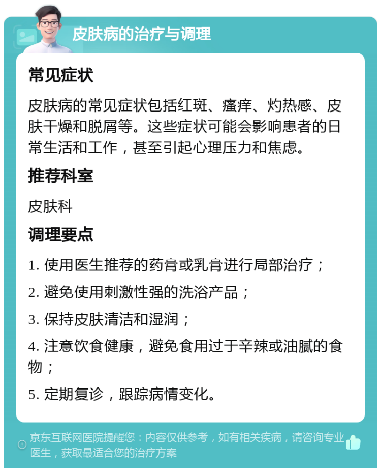 皮肤病的治疗与调理 常见症状 皮肤病的常见症状包括红斑、瘙痒、灼热感、皮肤干燥和脱屑等。这些症状可能会影响患者的日常生活和工作，甚至引起心理压力和焦虑。 推荐科室 皮肤科 调理要点 1. 使用医生推荐的药膏或乳膏进行局部治疗； 2. 避免使用刺激性强的洗浴产品； 3. 保持皮肤清洁和湿润； 4. 注意饮食健康，避免食用过于辛辣或油腻的食物； 5. 定期复诊，跟踪病情变化。