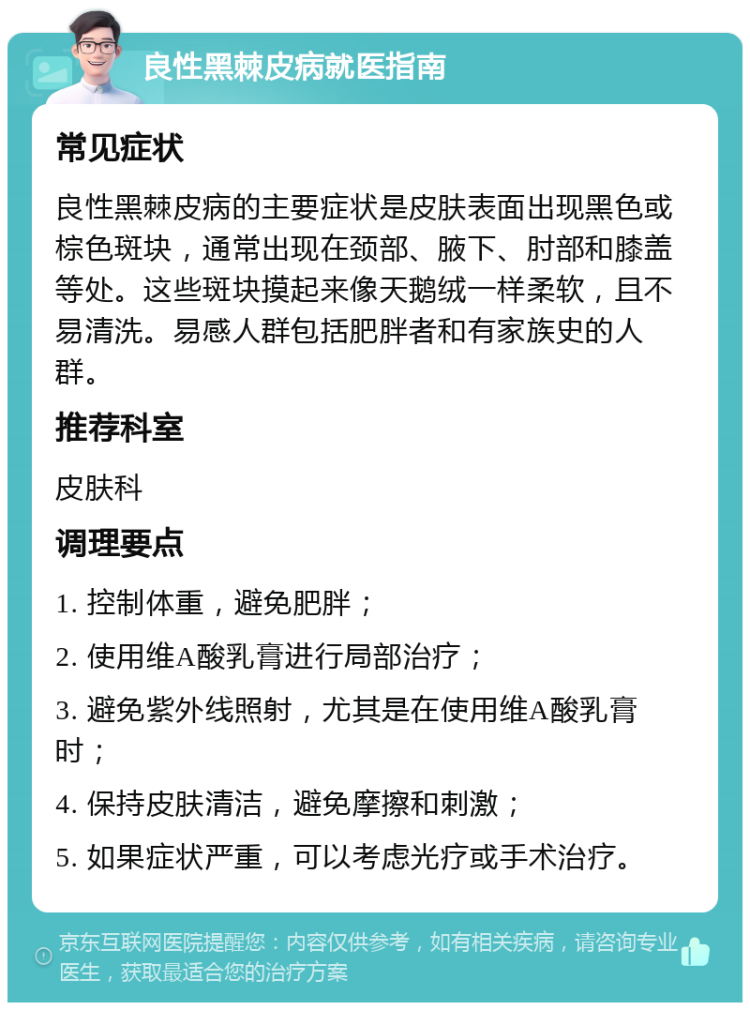 良性黑棘皮病就医指南 常见症状 良性黑棘皮病的主要症状是皮肤表面出现黑色或棕色斑块，通常出现在颈部、腋下、肘部和膝盖等处。这些斑块摸起来像天鹅绒一样柔软，且不易清洗。易感人群包括肥胖者和有家族史的人群。 推荐科室 皮肤科 调理要点 1. 控制体重，避免肥胖； 2. 使用维A酸乳膏进行局部治疗； 3. 避免紫外线照射，尤其是在使用维A酸乳膏时； 4. 保持皮肤清洁，避免摩擦和刺激； 5. 如果症状严重，可以考虑光疗或手术治疗。