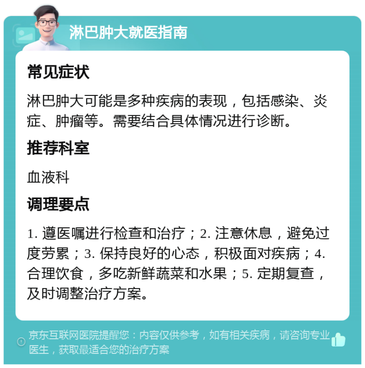 淋巴肿大就医指南 常见症状 淋巴肿大可能是多种疾病的表现，包括感染、炎症、肿瘤等。需要结合具体情况进行诊断。 推荐科室 血液科 调理要点 1. 遵医嘱进行检查和治疗；2. 注意休息，避免过度劳累；3. 保持良好的心态，积极面对疾病；4. 合理饮食，多吃新鲜蔬菜和水果；5. 定期复查，及时调整治疗方案。