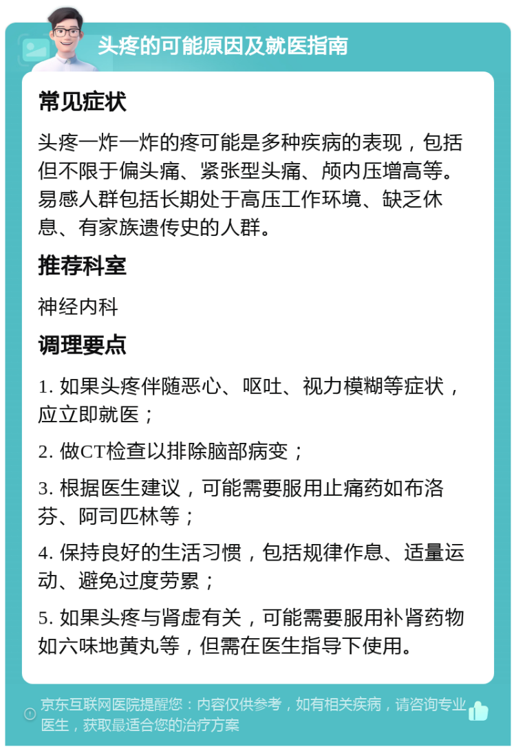 头疼的可能原因及就医指南 常见症状 头疼一炸一炸的疼可能是多种疾病的表现，包括但不限于偏头痛、紧张型头痛、颅内压增高等。易感人群包括长期处于高压工作环境、缺乏休息、有家族遗传史的人群。 推荐科室 神经内科 调理要点 1. 如果头疼伴随恶心、呕吐、视力模糊等症状，应立即就医； 2. 做CT检查以排除脑部病变； 3. 根据医生建议，可能需要服用止痛药如布洛芬、阿司匹林等； 4. 保持良好的生活习惯，包括规律作息、适量运动、避免过度劳累； 5. 如果头疼与肾虚有关，可能需要服用补肾药物如六味地黄丸等，但需在医生指导下使用。