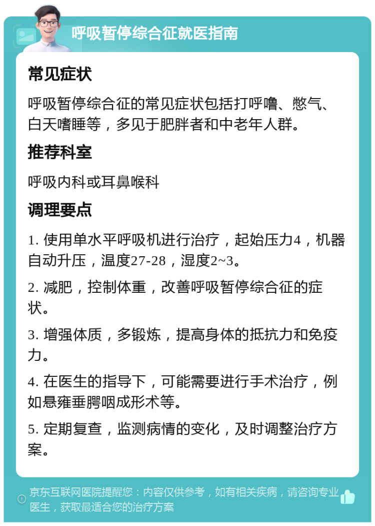 呼吸暂停综合征就医指南 常见症状 呼吸暂停综合征的常见症状包括打呼噜、憋气、白天嗜睡等，多见于肥胖者和中老年人群。 推荐科室 呼吸内科或耳鼻喉科 调理要点 1. 使用单水平呼吸机进行治疗，起始压力4，机器自动升压，温度27-28，湿度2~3。 2. 减肥，控制体重，改善呼吸暂停综合征的症状。 3. 增强体质，多锻炼，提高身体的抵抗力和免疫力。 4. 在医生的指导下，可能需要进行手术治疗，例如悬雍垂腭咽成形术等。 5. 定期复查，监测病情的变化，及时调整治疗方案。