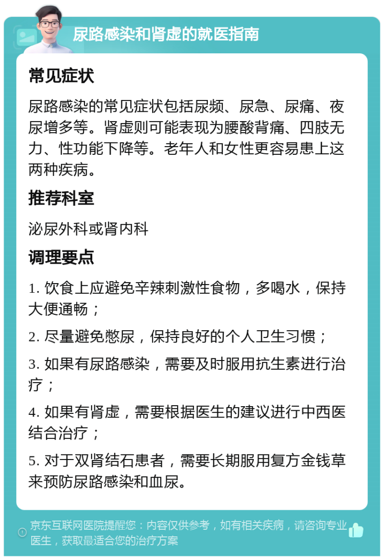 尿路感染和肾虚的就医指南 常见症状 尿路感染的常见症状包括尿频、尿急、尿痛、夜尿增多等。肾虚则可能表现为腰酸背痛、四肢无力、性功能下降等。老年人和女性更容易患上这两种疾病。 推荐科室 泌尿外科或肾内科 调理要点 1. 饮食上应避免辛辣刺激性食物，多喝水，保持大便通畅； 2. 尽量避免憋尿，保持良好的个人卫生习惯； 3. 如果有尿路感染，需要及时服用抗生素进行治疗； 4. 如果有肾虚，需要根据医生的建议进行中西医结合治疗； 5. 对于双肾结石患者，需要长期服用复方金钱草来预防尿路感染和血尿。