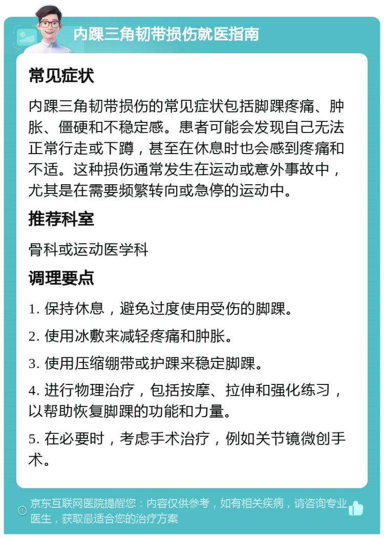 内踝三角韧带损伤就医指南 常见症状 内踝三角韧带损伤的常见症状包括脚踝疼痛、肿胀、僵硬和不稳定感。患者可能会发现自己无法正常行走或下蹲，甚至在休息时也会感到疼痛和不适。这种损伤通常发生在运动或意外事故中，尤其是在需要频繁转向或急停的运动中。 推荐科室 骨科或运动医学科 调理要点 1. 保持休息，避免过度使用受伤的脚踝。 2. 使用冰敷来减轻疼痛和肿胀。 3. 使用压缩绷带或护踝来稳定脚踝。 4. 进行物理治疗，包括按摩、拉伸和强化练习，以帮助恢复脚踝的功能和力量。 5. 在必要时，考虑手术治疗，例如关节镜微创手术。