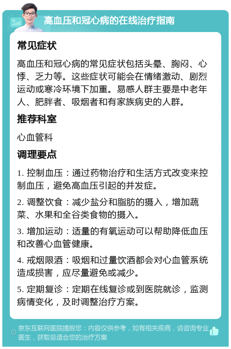 高血压和冠心病的在线治疗指南 常见症状 高血压和冠心病的常见症状包括头晕、胸闷、心悸、乏力等。这些症状可能会在情绪激动、剧烈运动或寒冷环境下加重。易感人群主要是中老年人、肥胖者、吸烟者和有家族病史的人群。 推荐科室 心血管科 调理要点 1. 控制血压：通过药物治疗和生活方式改变来控制血压，避免高血压引起的并发症。 2. 调整饮食：减少盐分和脂肪的摄入，增加蔬菜、水果和全谷类食物的摄入。 3. 增加运动：适量的有氧运动可以帮助降低血压和改善心血管健康。 4. 戒烟限酒：吸烟和过量饮酒都会对心血管系统造成损害，应尽量避免或减少。 5. 定期复诊：定期在线复诊或到医院就诊，监测病情变化，及时调整治疗方案。