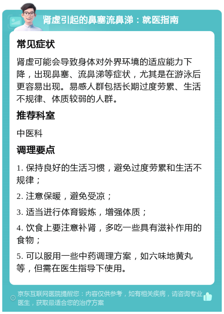 肾虚引起的鼻塞流鼻涕：就医指南 常见症状 肾虚可能会导致身体对外界环境的适应能力下降，出现鼻塞、流鼻涕等症状，尤其是在游泳后更容易出现。易感人群包括长期过度劳累、生活不规律、体质较弱的人群。 推荐科室 中医科 调理要点 1. 保持良好的生活习惯，避免过度劳累和生活不规律； 2. 注意保暖，避免受凉； 3. 适当进行体育锻炼，增强体质； 4. 饮食上要注意补肾，多吃一些具有滋补作用的食物； 5. 可以服用一些中药调理方案，如六味地黄丸等，但需在医生指导下使用。