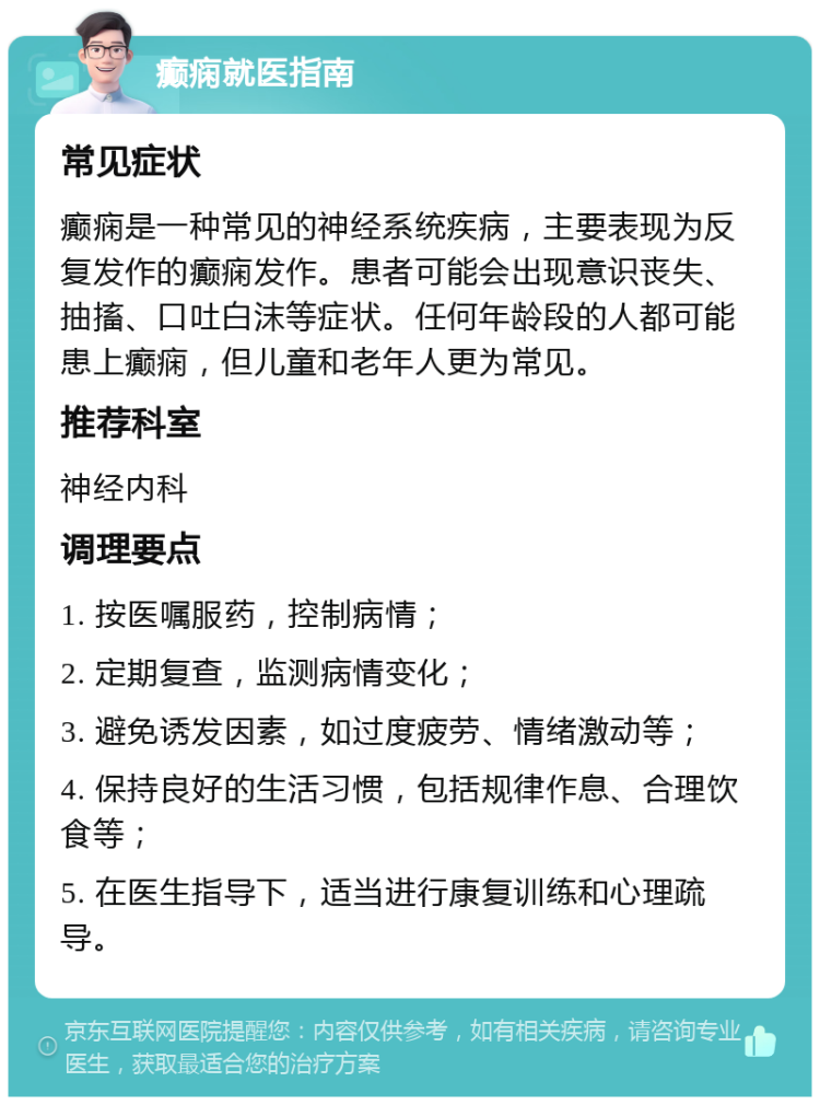 癫痫就医指南 常见症状 癫痫是一种常见的神经系统疾病，主要表现为反复发作的癫痫发作。患者可能会出现意识丧失、抽搐、口吐白沫等症状。任何年龄段的人都可能患上癫痫，但儿童和老年人更为常见。 推荐科室 神经内科 调理要点 1. 按医嘱服药，控制病情； 2. 定期复查，监测病情变化； 3. 避免诱发因素，如过度疲劳、情绪激动等； 4. 保持良好的生活习惯，包括规律作息、合理饮食等； 5. 在医生指导下，适当进行康复训练和心理疏导。