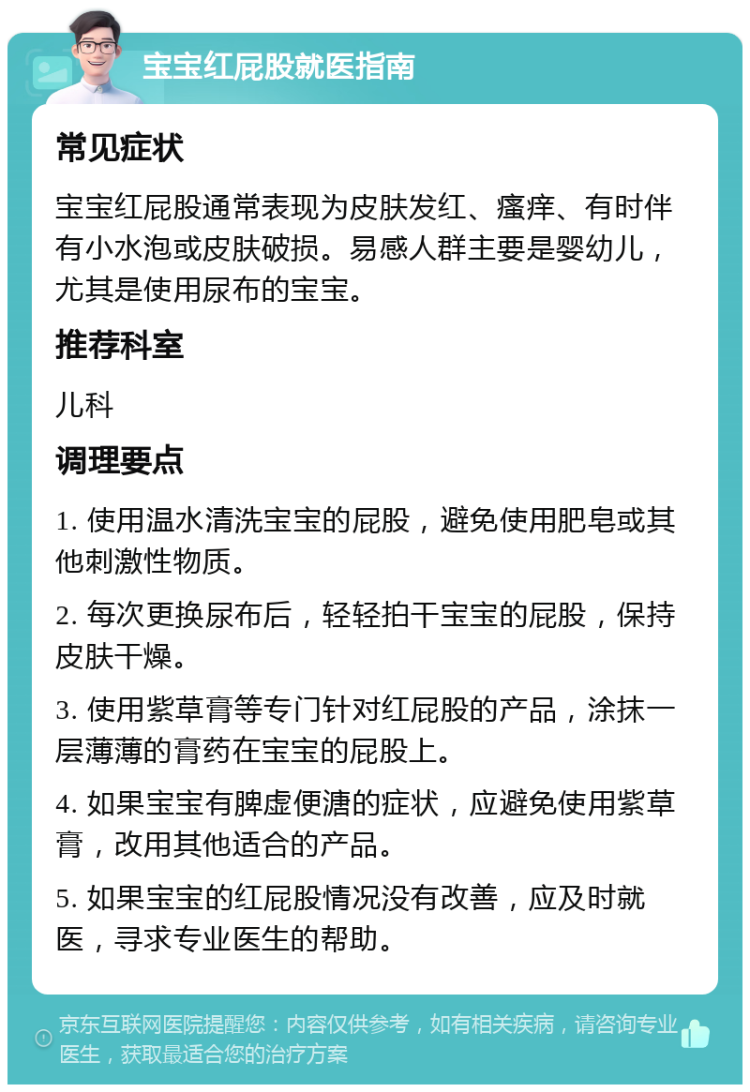 宝宝红屁股就医指南 常见症状 宝宝红屁股通常表现为皮肤发红、瘙痒、有时伴有小水泡或皮肤破损。易感人群主要是婴幼儿，尤其是使用尿布的宝宝。 推荐科室 儿科 调理要点 1. 使用温水清洗宝宝的屁股，避免使用肥皂或其他刺激性物质。 2. 每次更换尿布后，轻轻拍干宝宝的屁股，保持皮肤干燥。 3. 使用紫草膏等专门针对红屁股的产品，涂抹一层薄薄的膏药在宝宝的屁股上。 4. 如果宝宝有脾虚便溏的症状，应避免使用紫草膏，改用其他适合的产品。 5. 如果宝宝的红屁股情况没有改善，应及时就医，寻求专业医生的帮助。