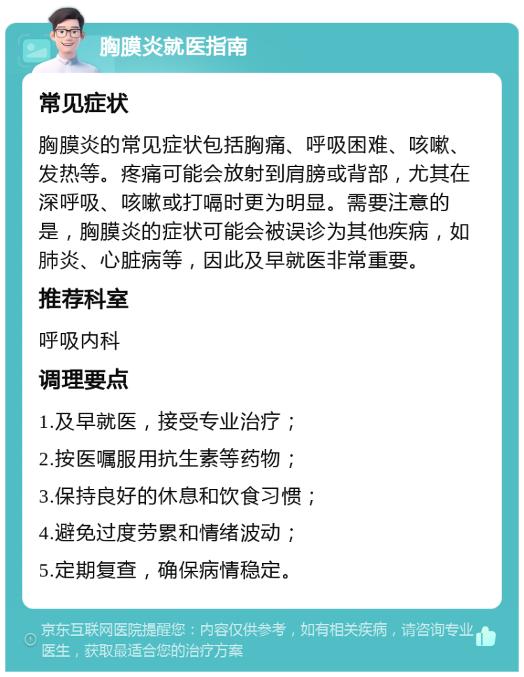 胸膜炎就医指南 常见症状 胸膜炎的常见症状包括胸痛、呼吸困难、咳嗽、发热等。疼痛可能会放射到肩膀或背部，尤其在深呼吸、咳嗽或打嗝时更为明显。需要注意的是，胸膜炎的症状可能会被误诊为其他疾病，如肺炎、心脏病等，因此及早就医非常重要。 推荐科室 呼吸内科 调理要点 1.及早就医，接受专业治疗； 2.按医嘱服用抗生素等药物； 3.保持良好的休息和饮食习惯； 4.避免过度劳累和情绪波动； 5.定期复查，确保病情稳定。