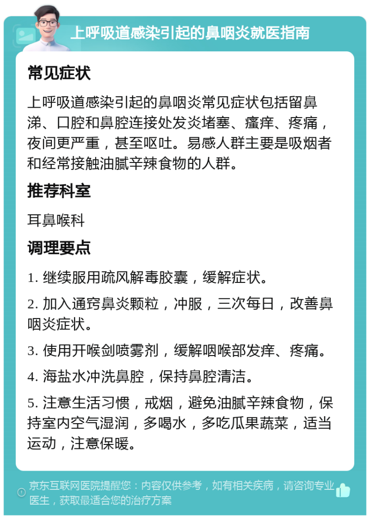 上呼吸道感染引起的鼻咽炎就医指南 常见症状 上呼吸道感染引起的鼻咽炎常见症状包括留鼻涕、口腔和鼻腔连接处发炎堵塞、瘙痒、疼痛，夜间更严重，甚至呕吐。易感人群主要是吸烟者和经常接触油腻辛辣食物的人群。 推荐科室 耳鼻喉科 调理要点 1. 继续服用疏风解毒胶囊，缓解症状。 2. 加入通窍鼻炎颗粒，冲服，三次每日，改善鼻咽炎症状。 3. 使用开喉剑喷雾剂，缓解咽喉部发痒、疼痛。 4. 海盐水冲洗鼻腔，保持鼻腔清洁。 5. 注意生活习惯，戒烟，避免油腻辛辣食物，保持室内空气湿润，多喝水，多吃瓜果蔬菜，适当运动，注意保暖。