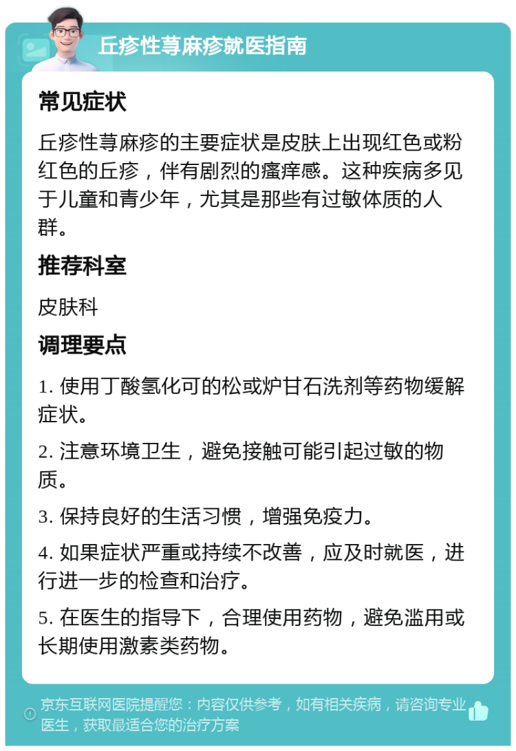 丘疹性荨麻疹就医指南 常见症状 丘疹性荨麻疹的主要症状是皮肤上出现红色或粉红色的丘疹，伴有剧烈的瘙痒感。这种疾病多见于儿童和青少年，尤其是那些有过敏体质的人群。 推荐科室 皮肤科 调理要点 1. 使用丁酸氢化可的松或炉甘石洗剂等药物缓解症状。 2. 注意环境卫生，避免接触可能引起过敏的物质。 3. 保持良好的生活习惯，增强免疫力。 4. 如果症状严重或持续不改善，应及时就医，进行进一步的检查和治疗。 5. 在医生的指导下，合理使用药物，避免滥用或长期使用激素类药物。