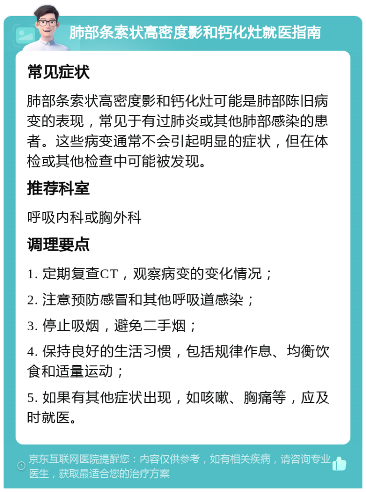 肺部条索状高密度影和钙化灶就医指南 常见症状 肺部条索状高密度影和钙化灶可能是肺部陈旧病变的表现，常见于有过肺炎或其他肺部感染的患者。这些病变通常不会引起明显的症状，但在体检或其他检查中可能被发现。 推荐科室 呼吸内科或胸外科 调理要点 1. 定期复查CT，观察病变的变化情况； 2. 注意预防感冒和其他呼吸道感染； 3. 停止吸烟，避免二手烟； 4. 保持良好的生活习惯，包括规律作息、均衡饮食和适量运动； 5. 如果有其他症状出现，如咳嗽、胸痛等，应及时就医。