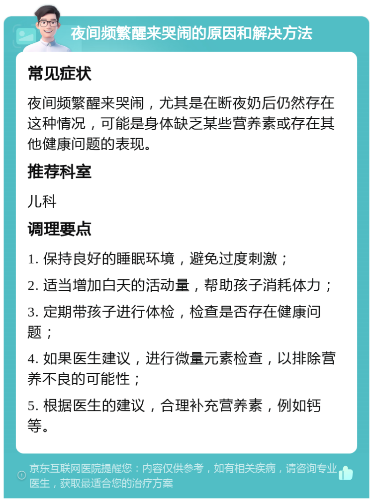 夜间频繁醒来哭闹的原因和解决方法 常见症状 夜间频繁醒来哭闹，尤其是在断夜奶后仍然存在这种情况，可能是身体缺乏某些营养素或存在其他健康问题的表现。 推荐科室 儿科 调理要点 1. 保持良好的睡眠环境，避免过度刺激； 2. 适当增加白天的活动量，帮助孩子消耗体力； 3. 定期带孩子进行体检，检查是否存在健康问题； 4. 如果医生建议，进行微量元素检查，以排除营养不良的可能性； 5. 根据医生的建议，合理补充营养素，例如钙等。