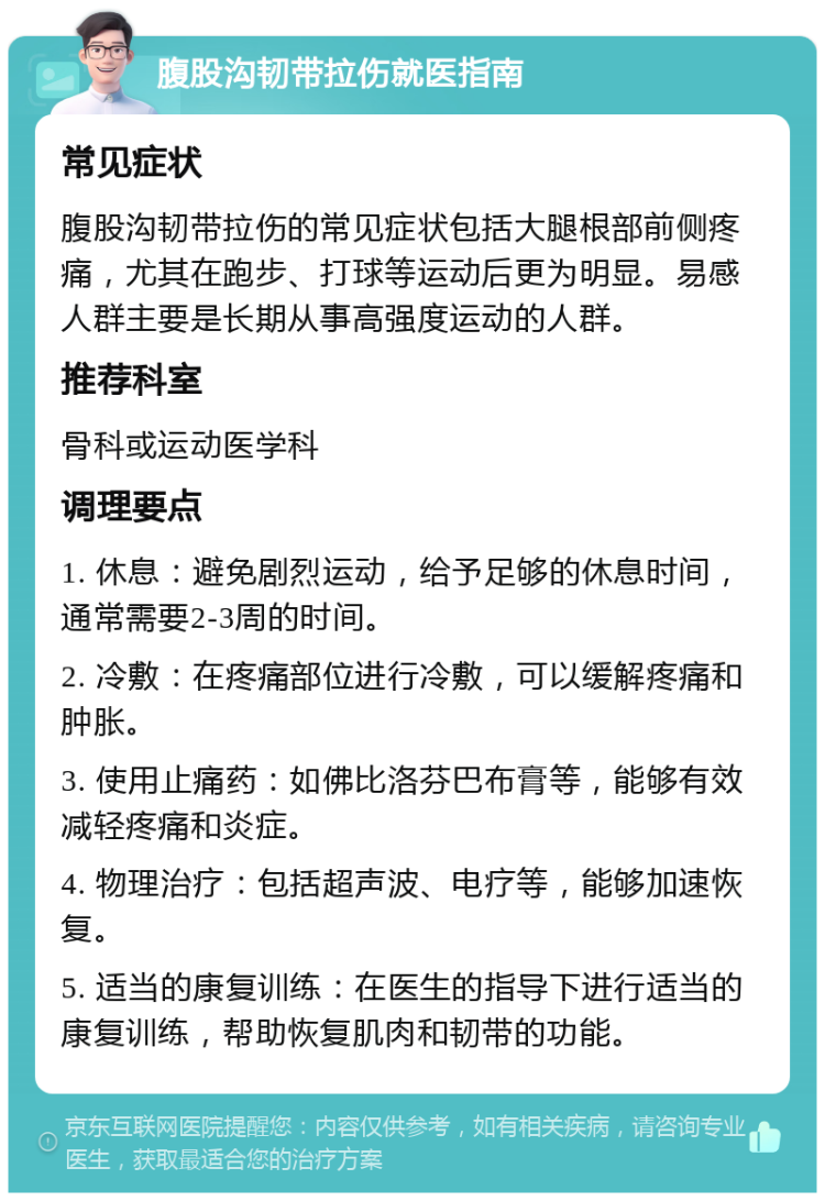 腹股沟韧带拉伤就医指南 常见症状 腹股沟韧带拉伤的常见症状包括大腿根部前侧疼痛，尤其在跑步、打球等运动后更为明显。易感人群主要是长期从事高强度运动的人群。 推荐科室 骨科或运动医学科 调理要点 1. 休息：避免剧烈运动，给予足够的休息时间，通常需要2-3周的时间。 2. 冷敷：在疼痛部位进行冷敷，可以缓解疼痛和肿胀。 3. 使用止痛药：如佛比洛芬巴布膏等，能够有效减轻疼痛和炎症。 4. 物理治疗：包括超声波、电疗等，能够加速恢复。 5. 适当的康复训练：在医生的指导下进行适当的康复训练，帮助恢复肌肉和韧带的功能。