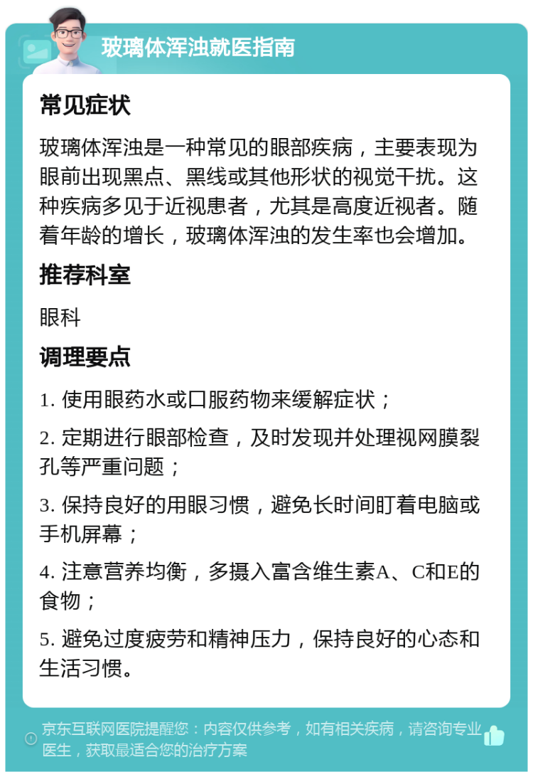 玻璃体浑浊就医指南 常见症状 玻璃体浑浊是一种常见的眼部疾病，主要表现为眼前出现黑点、黑线或其他形状的视觉干扰。这种疾病多见于近视患者，尤其是高度近视者。随着年龄的增长，玻璃体浑浊的发生率也会增加。 推荐科室 眼科 调理要点 1. 使用眼药水或口服药物来缓解症状； 2. 定期进行眼部检查，及时发现并处理视网膜裂孔等严重问题； 3. 保持良好的用眼习惯，避免长时间盯着电脑或手机屏幕； 4. 注意营养均衡，多摄入富含维生素A、C和E的食物； 5. 避免过度疲劳和精神压力，保持良好的心态和生活习惯。