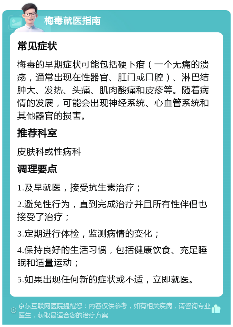 梅毒就医指南 常见症状 梅毒的早期症状可能包括硬下疳（一个无痛的溃疡，通常出现在性器官、肛门或口腔）、淋巴结肿大、发热、头痛、肌肉酸痛和皮疹等。随着病情的发展，可能会出现神经系统、心血管系统和其他器官的损害。 推荐科室 皮肤科或性病科 调理要点 1.及早就医，接受抗生素治疗； 2.避免性行为，直到完成治疗并且所有性伴侣也接受了治疗； 3.定期进行体检，监测病情的变化； 4.保持良好的生活习惯，包括健康饮食、充足睡眠和适量运动； 5.如果出现任何新的症状或不适，立即就医。