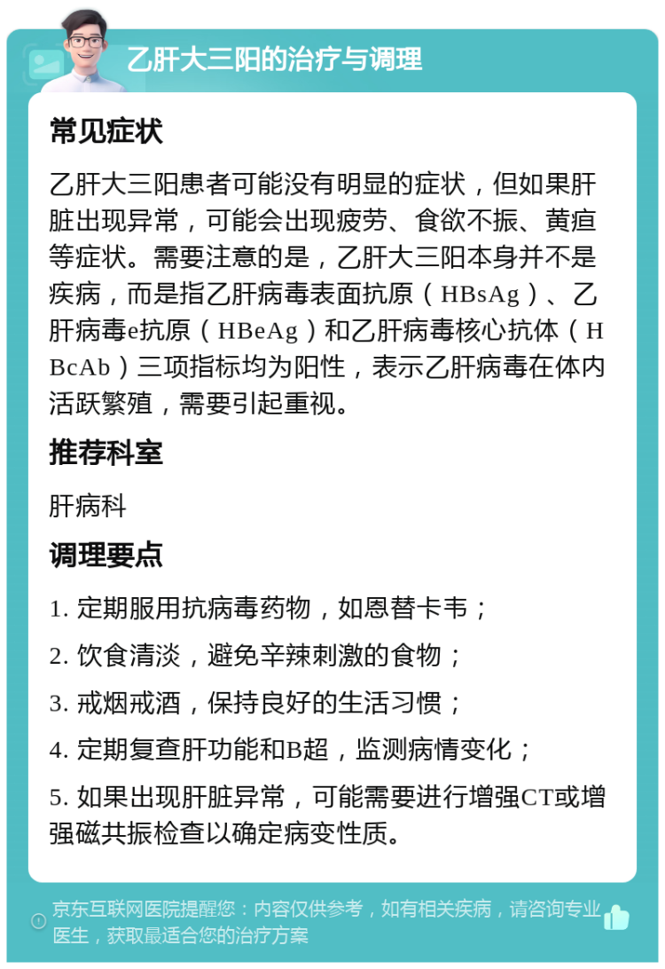 乙肝大三阳的治疗与调理 常见症状 乙肝大三阳患者可能没有明显的症状，但如果肝脏出现异常，可能会出现疲劳、食欲不振、黄疸等症状。需要注意的是，乙肝大三阳本身并不是疾病，而是指乙肝病毒表面抗原（HBsAg）、乙肝病毒e抗原（HBeAg）和乙肝病毒核心抗体（HBcAb）三项指标均为阳性，表示乙肝病毒在体内活跃繁殖，需要引起重视。 推荐科室 肝病科 调理要点 1. 定期服用抗病毒药物，如恩替卡韦； 2. 饮食清淡，避免辛辣刺激的食物； 3. 戒烟戒酒，保持良好的生活习惯； 4. 定期复查肝功能和B超，监测病情变化； 5. 如果出现肝脏异常，可能需要进行增强CT或增强磁共振检查以确定病变性质。