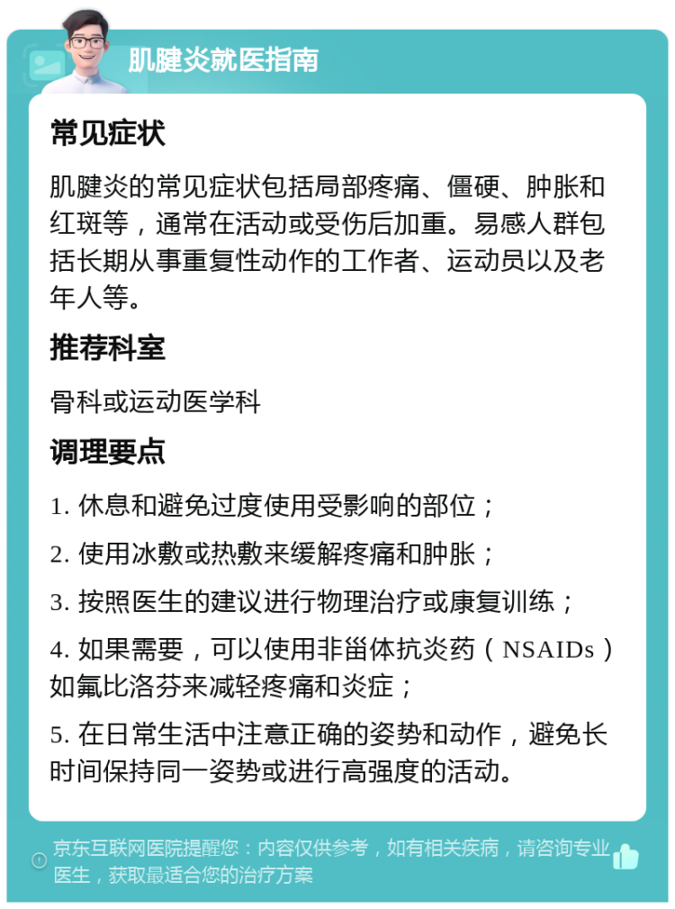 肌腱炎就医指南 常见症状 肌腱炎的常见症状包括局部疼痛、僵硬、肿胀和红斑等，通常在活动或受伤后加重。易感人群包括长期从事重复性动作的工作者、运动员以及老年人等。 推荐科室 骨科或运动医学科 调理要点 1. 休息和避免过度使用受影响的部位； 2. 使用冰敷或热敷来缓解疼痛和肿胀； 3. 按照医生的建议进行物理治疗或康复训练； 4. 如果需要，可以使用非甾体抗炎药（NSAIDs）如氟比洛芬来减轻疼痛和炎症； 5. 在日常生活中注意正确的姿势和动作，避免长时间保持同一姿势或进行高强度的活动。