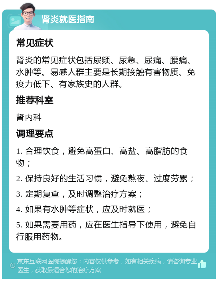 肾炎就医指南 常见症状 肾炎的常见症状包括尿频、尿急、尿痛、腰痛、水肿等。易感人群主要是长期接触有害物质、免疫力低下、有家族史的人群。 推荐科室 肾内科 调理要点 1. 合理饮食，避免高蛋白、高盐、高脂肪的食物； 2. 保持良好的生活习惯，避免熬夜、过度劳累； 3. 定期复查，及时调整治疗方案； 4. 如果有水肿等症状，应及时就医； 5. 如果需要用药，应在医生指导下使用，避免自行服用药物。