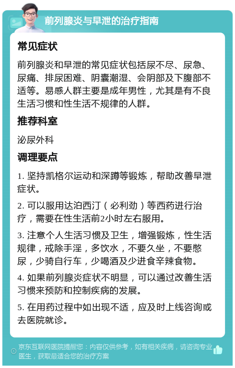 前列腺炎与早泄的治疗指南 常见症状 前列腺炎和早泄的常见症状包括尿不尽、尿急、尿痛、排尿困难、阴囊潮湿、会阴部及下腹部不适等。易感人群主要是成年男性，尤其是有不良生活习惯和性生活不规律的人群。 推荐科室 泌尿外科 调理要点 1. 坚持凯格尔运动和深蹲等锻炼，帮助改善早泄症状。 2. 可以服用达泊西汀（必利劲）等西药进行治疗，需要在性生活前2小时左右服用。 3. 注意个人生活习惯及卫生，增强锻炼，性生活规律，戒除手淫，多饮水，不要久坐，不要憋尿，少骑自行车，少喝酒及少进食辛辣食物。 4. 如果前列腺炎症状不明显，可以通过改善生活习惯来预防和控制疾病的发展。 5. 在用药过程中如出现不适，应及时上线咨询或去医院就诊。