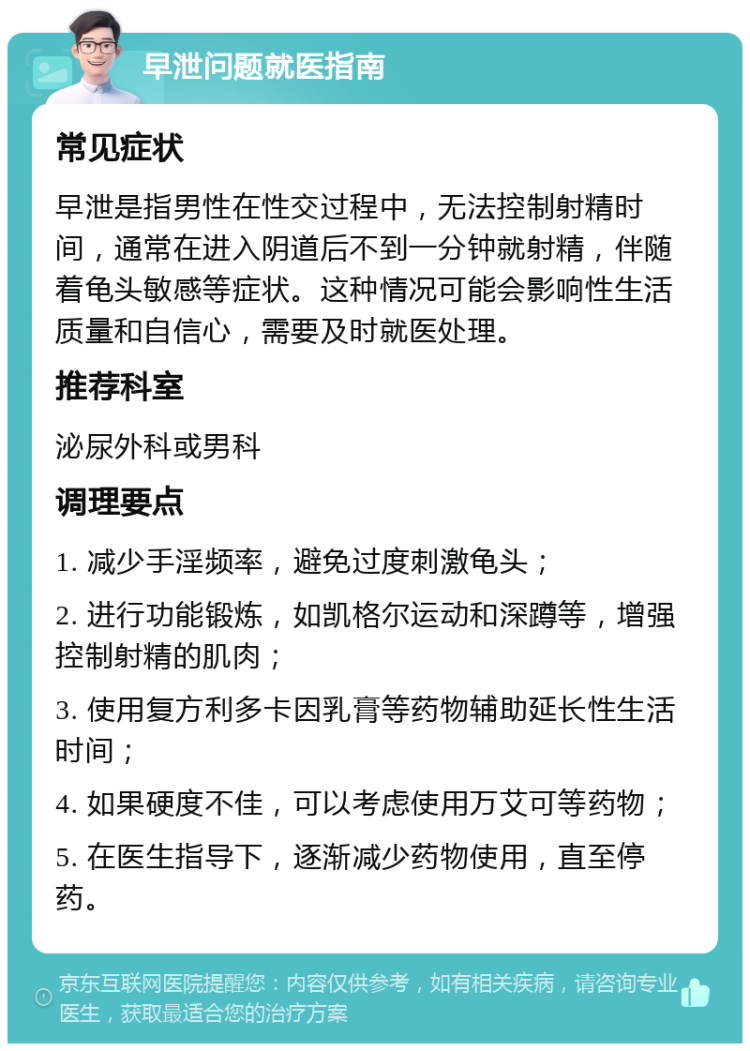 早泄问题就医指南 常见症状 早泄是指男性在性交过程中，无法控制射精时间，通常在进入阴道后不到一分钟就射精，伴随着龟头敏感等症状。这种情况可能会影响性生活质量和自信心，需要及时就医处理。 推荐科室 泌尿外科或男科 调理要点 1. 减少手淫频率，避免过度刺激龟头； 2. 进行功能锻炼，如凯格尔运动和深蹲等，增强控制射精的肌肉； 3. 使用复方利多卡因乳膏等药物辅助延长性生活时间； 4. 如果硬度不佳，可以考虑使用万艾可等药物； 5. 在医生指导下，逐渐减少药物使用，直至停药。