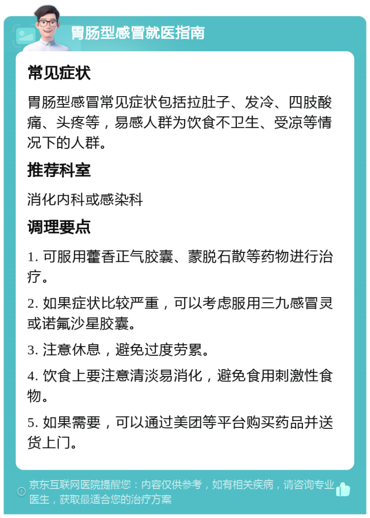 胃肠型感冒就医指南 常见症状 胃肠型感冒常见症状包括拉肚子、发冷、四肢酸痛、头疼等，易感人群为饮食不卫生、受凉等情况下的人群。 推荐科室 消化内科或感染科 调理要点 1. 可服用藿香正气胶囊、蒙脱石散等药物进行治疗。 2. 如果症状比较严重，可以考虑服用三九感冒灵或诺氟沙星胶囊。 3. 注意休息，避免过度劳累。 4. 饮食上要注意清淡易消化，避免食用刺激性食物。 5. 如果需要，可以通过美团等平台购买药品并送货上门。