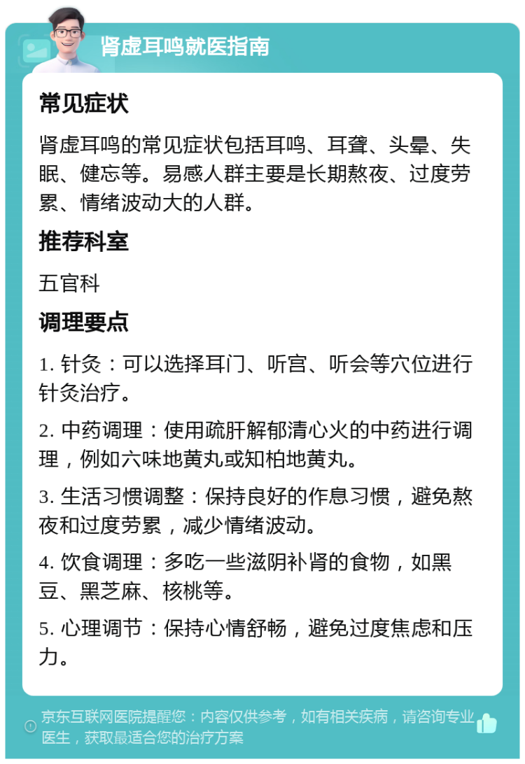 肾虚耳鸣就医指南 常见症状 肾虚耳鸣的常见症状包括耳鸣、耳聋、头晕、失眠、健忘等。易感人群主要是长期熬夜、过度劳累、情绪波动大的人群。 推荐科室 五官科 调理要点 1. 针灸：可以选择耳门、听宫、听会等穴位进行针灸治疗。 2. 中药调理：使用疏肝解郁清心火的中药进行调理，例如六味地黄丸或知柏地黄丸。 3. 生活习惯调整：保持良好的作息习惯，避免熬夜和过度劳累，减少情绪波动。 4. 饮食调理：多吃一些滋阴补肾的食物，如黑豆、黑芝麻、核桃等。 5. 心理调节：保持心情舒畅，避免过度焦虑和压力。