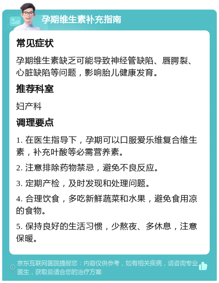 孕期维生素补充指南 常见症状 孕期维生素缺乏可能导致神经管缺陷、唇腭裂、心脏缺陷等问题，影响胎儿健康发育。 推荐科室 妇产科 调理要点 1. 在医生指导下，孕期可以口服爱乐维复合维生素，补充叶酸等必需营养素。 2. 注意排除药物禁忌，避免不良反应。 3. 定期产检，及时发现和处理问题。 4. 合理饮食，多吃新鲜蔬菜和水果，避免食用凉的食物。 5. 保持良好的生活习惯，少熬夜、多休息，注意保暖。