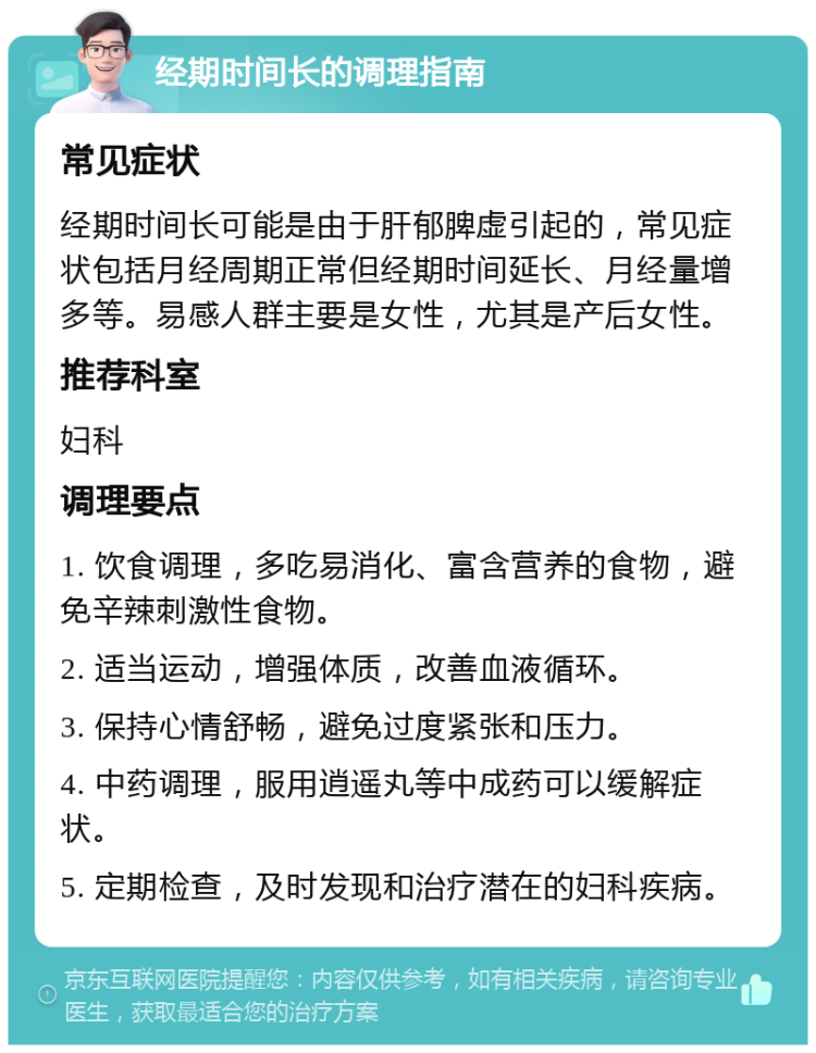 经期时间长的调理指南 常见症状 经期时间长可能是由于肝郁脾虚引起的，常见症状包括月经周期正常但经期时间延长、月经量增多等。易感人群主要是女性，尤其是产后女性。 推荐科室 妇科 调理要点 1. 饮食调理，多吃易消化、富含营养的食物，避免辛辣刺激性食物。 2. 适当运动，增强体质，改善血液循环。 3. 保持心情舒畅，避免过度紧张和压力。 4. 中药调理，服用逍遥丸等中成药可以缓解症状。 5. 定期检查，及时发现和治疗潜在的妇科疾病。