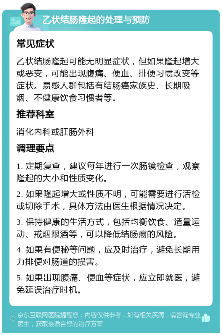 乙状结肠隆起的处理与预防 常见症状 乙状结肠隆起可能无明显症状，但如果隆起增大或恶变，可能出现腹痛、便血、排便习惯改变等症状。易感人群包括有结肠癌家族史、长期吸烟、不健康饮食习惯者等。 推荐科室 消化内科或肛肠外科 调理要点 1. 定期复查，建议每年进行一次肠镜检查，观察隆起的大小和性质变化。 2. 如果隆起增大或性质不明，可能需要进行活检或切除手术，具体方法由医生根据情况决定。 3. 保持健康的生活方式，包括均衡饮食、适量运动、戒烟限酒等，可以降低结肠癌的风险。 4. 如果有便秘等问题，应及时治疗，避免长期用力排便对肠道的损害。 5. 如果出现腹痛、便血等症状，应立即就医，避免延误治疗时机。