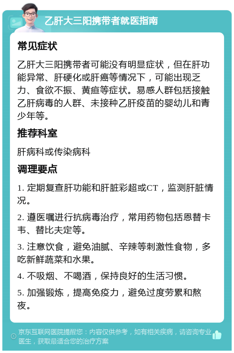 乙肝大三阳携带者就医指南 常见症状 乙肝大三阳携带者可能没有明显症状，但在肝功能异常、肝硬化或肝癌等情况下，可能出现乏力、食欲不振、黄疸等症状。易感人群包括接触乙肝病毒的人群、未接种乙肝疫苗的婴幼儿和青少年等。 推荐科室 肝病科或传染病科 调理要点 1. 定期复查肝功能和肝脏彩超或CT，监测肝脏情况。 2. 遵医嘱进行抗病毒治疗，常用药物包括恩替卡韦、替比夫定等。 3. 注意饮食，避免油腻、辛辣等刺激性食物，多吃新鲜蔬菜和水果。 4. 不吸烟、不喝酒，保持良好的生活习惯。 5. 加强锻炼，提高免疫力，避免过度劳累和熬夜。