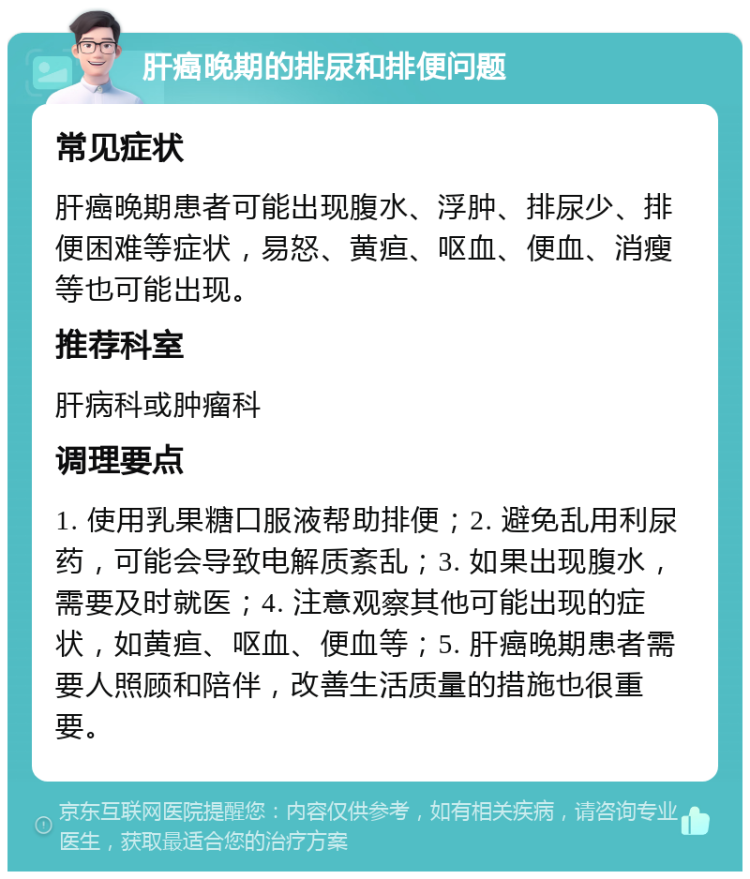 肝癌晚期的排尿和排便问题 常见症状 肝癌晚期患者可能出现腹水、浮肿、排尿少、排便困难等症状，易怒、黄疸、呕血、便血、消瘦等也可能出现。 推荐科室 肝病科或肿瘤科 调理要点 1. 使用乳果糖口服液帮助排便；2. 避免乱用利尿药，可能会导致电解质紊乱；3. 如果出现腹水，需要及时就医；4. 注意观察其他可能出现的症状，如黄疸、呕血、便血等；5. 肝癌晚期患者需要人照顾和陪伴，改善生活质量的措施也很重要。