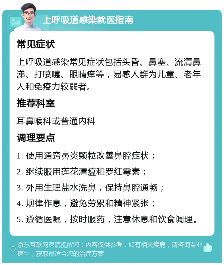 上呼吸道感染就医指南 常见症状 上呼吸道感染常见症状包括头昏、鼻塞、流清鼻涕、打喷嚏、眼睛痒等，易感人群为儿童、老年人和免疫力较弱者。 推荐科室 耳鼻喉科或普通内科 调理要点 1. 使用通窍鼻炎颗粒改善鼻腔症状； 2. 继续服用莲花清瘟和罗红霉素； 3. 外用生理盐水洗鼻，保持鼻腔通畅； 4. 规律作息，避免劳累和精神紧张； 5. 遵循医嘱，按时服药，注意休息和饮食调理。