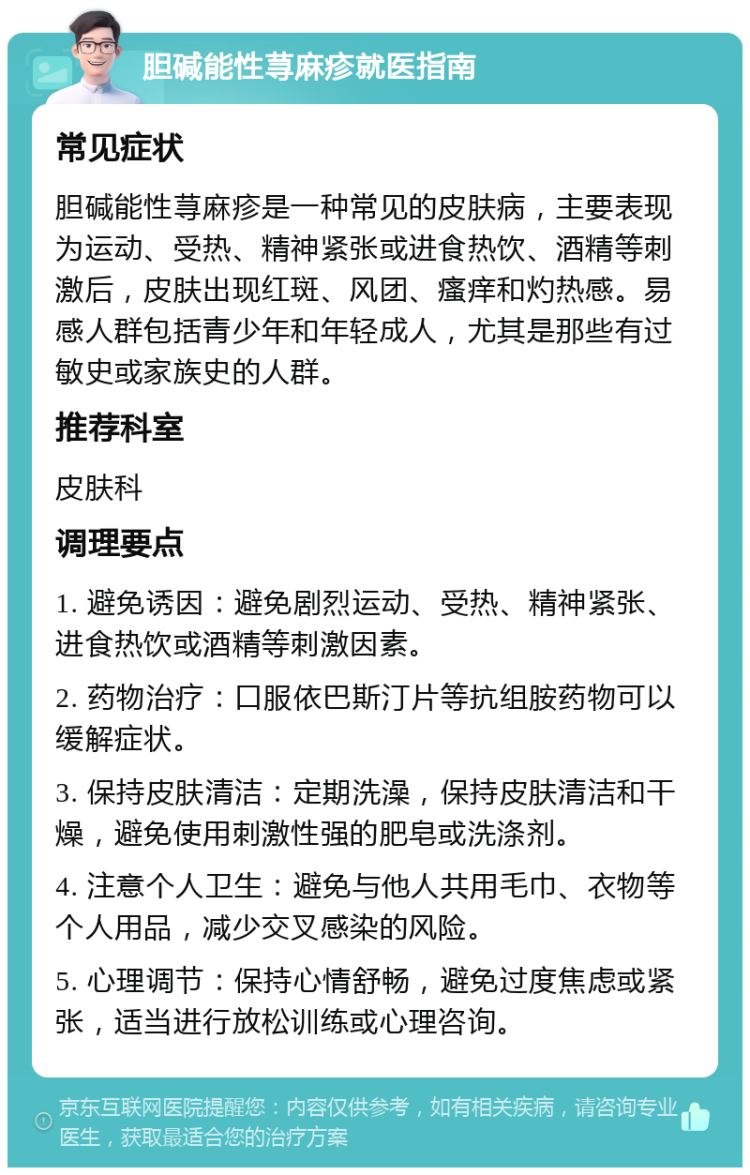 胆碱能性荨麻疹就医指南 常见症状 胆碱能性荨麻疹是一种常见的皮肤病，主要表现为运动、受热、精神紧张或进食热饮、酒精等刺激后，皮肤出现红斑、风团、瘙痒和灼热感。易感人群包括青少年和年轻成人，尤其是那些有过敏史或家族史的人群。 推荐科室 皮肤科 调理要点 1. 避免诱因：避免剧烈运动、受热、精神紧张、进食热饮或酒精等刺激因素。 2. 药物治疗：口服依巴斯汀片等抗组胺药物可以缓解症状。 3. 保持皮肤清洁：定期洗澡，保持皮肤清洁和干燥，避免使用刺激性强的肥皂或洗涤剂。 4. 注意个人卫生：避免与他人共用毛巾、衣物等个人用品，减少交叉感染的风险。 5. 心理调节：保持心情舒畅，避免过度焦虑或紧张，适当进行放松训练或心理咨询。