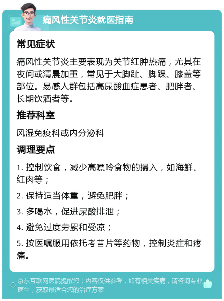 痛风性关节炎就医指南 常见症状 痛风性关节炎主要表现为关节红肿热痛，尤其在夜间或清晨加重，常见于大脚趾、脚踝、膝盖等部位。易感人群包括高尿酸血症患者、肥胖者、长期饮酒者等。 推荐科室 风湿免疫科或内分泌科 调理要点 1. 控制饮食，减少高嘌呤食物的摄入，如海鲜、红肉等； 2. 保持适当体重，避免肥胖； 3. 多喝水，促进尿酸排泄； 4. 避免过度劳累和受凉； 5. 按医嘱服用依托考昔片等药物，控制炎症和疼痛。