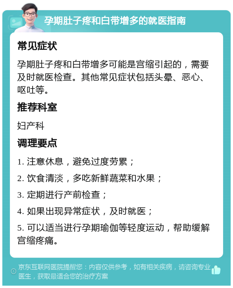 孕期肚子疼和白带增多的就医指南 常见症状 孕期肚子疼和白带增多可能是宫缩引起的，需要及时就医检查。其他常见症状包括头晕、恶心、呕吐等。 推荐科室 妇产科 调理要点 1. 注意休息，避免过度劳累； 2. 饮食清淡，多吃新鲜蔬菜和水果； 3. 定期进行产前检查； 4. 如果出现异常症状，及时就医； 5. 可以适当进行孕期瑜伽等轻度运动，帮助缓解宫缩疼痛。