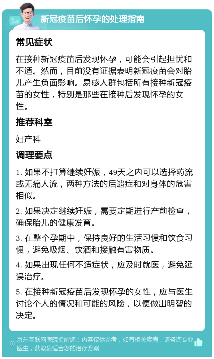 新冠疫苗后怀孕的处理指南 常见症状 在接种新冠疫苗后发现怀孕，可能会引起担忧和不适。然而，目前没有证据表明新冠疫苗会对胎儿产生负面影响。易感人群包括所有接种新冠疫苗的女性，特别是那些在接种后发现怀孕的女性。 推荐科室 妇产科 调理要点 1. 如果不打算继续妊娠，49天之内可以选择药流或无痛人流，两种方法的后遗症和对身体的危害相似。 2. 如果决定继续妊娠，需要定期进行产前检查，确保胎儿的健康发育。 3. 在整个孕期中，保持良好的生活习惯和饮食习惯，避免吸烟、饮酒和接触有害物质。 4. 如果出现任何不适症状，应及时就医，避免延误治疗。 5. 在接种新冠疫苗后发现怀孕的女性，应与医生讨论个人的情况和可能的风险，以便做出明智的决定。