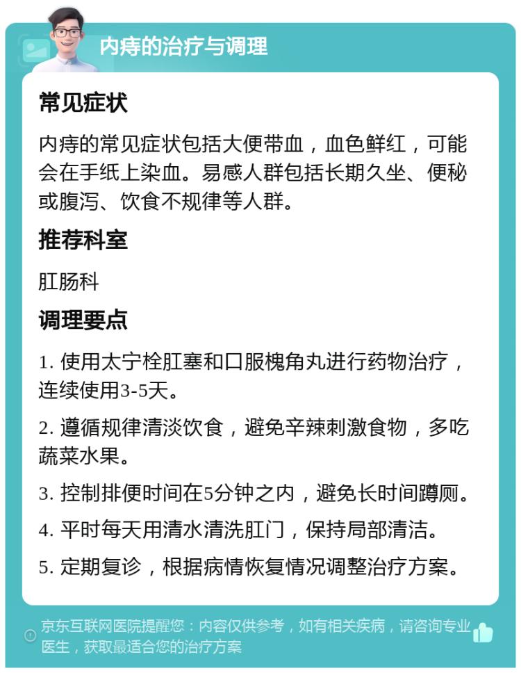 内痔的治疗与调理 常见症状 内痔的常见症状包括大便带血，血色鲜红，可能会在手纸上染血。易感人群包括长期久坐、便秘或腹泻、饮食不规律等人群。 推荐科室 肛肠科 调理要点 1. 使用太宁栓肛塞和口服槐角丸进行药物治疗，连续使用3-5天。 2. 遵循规律清淡饮食，避免辛辣刺激食物，多吃蔬菜水果。 3. 控制排便时间在5分钟之内，避免长时间蹲厕。 4. 平时每天用清水清洗肛门，保持局部清洁。 5. 定期复诊，根据病情恢复情况调整治疗方案。