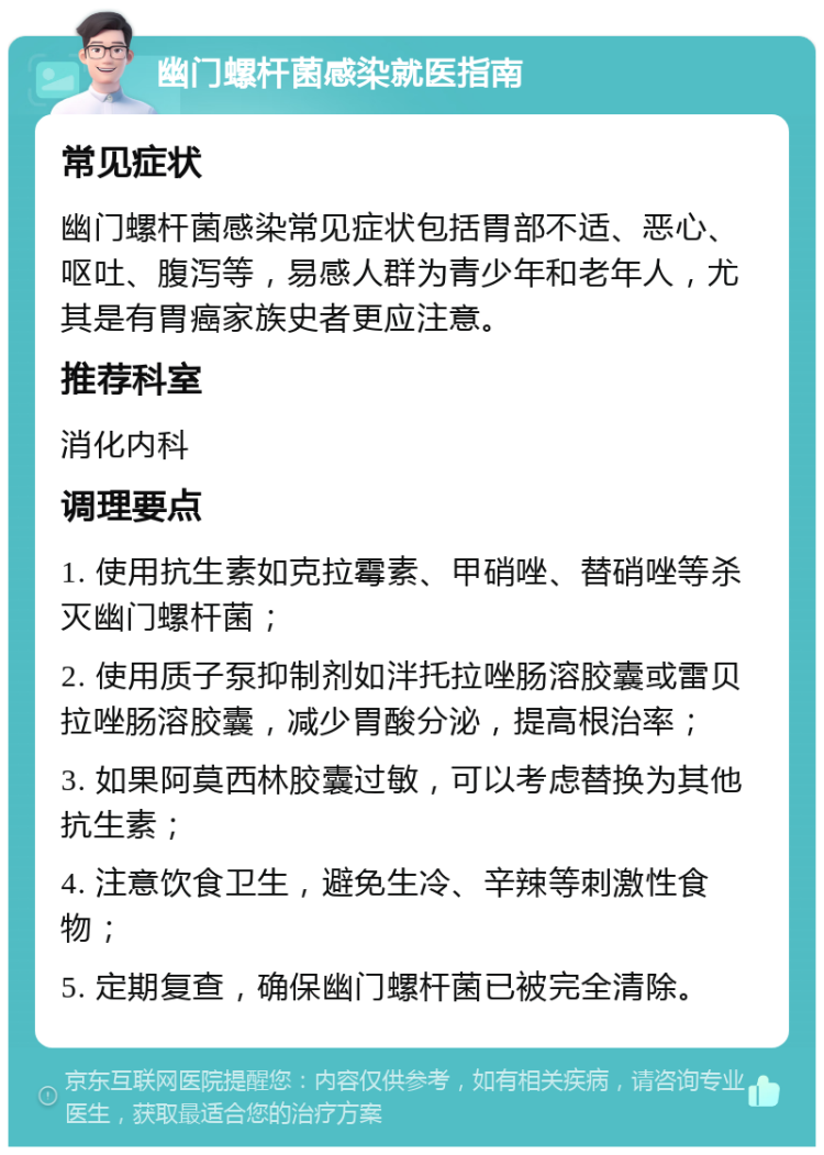 幽门螺杆菌感染就医指南 常见症状 幽门螺杆菌感染常见症状包括胃部不适、恶心、呕吐、腹泻等，易感人群为青少年和老年人，尤其是有胃癌家族史者更应注意。 推荐科室 消化内科 调理要点 1. 使用抗生素如克拉霉素、甲硝唑、替硝唑等杀灭幽门螺杆菌； 2. 使用质子泵抑制剂如泮托拉唑肠溶胶囊或雷贝拉唑肠溶胶囊，减少胃酸分泌，提高根治率； 3. 如果阿莫西林胶囊过敏，可以考虑替换为其他抗生素； 4. 注意饮食卫生，避免生冷、辛辣等刺激性食物； 5. 定期复查，确保幽门螺杆菌已被完全清除。