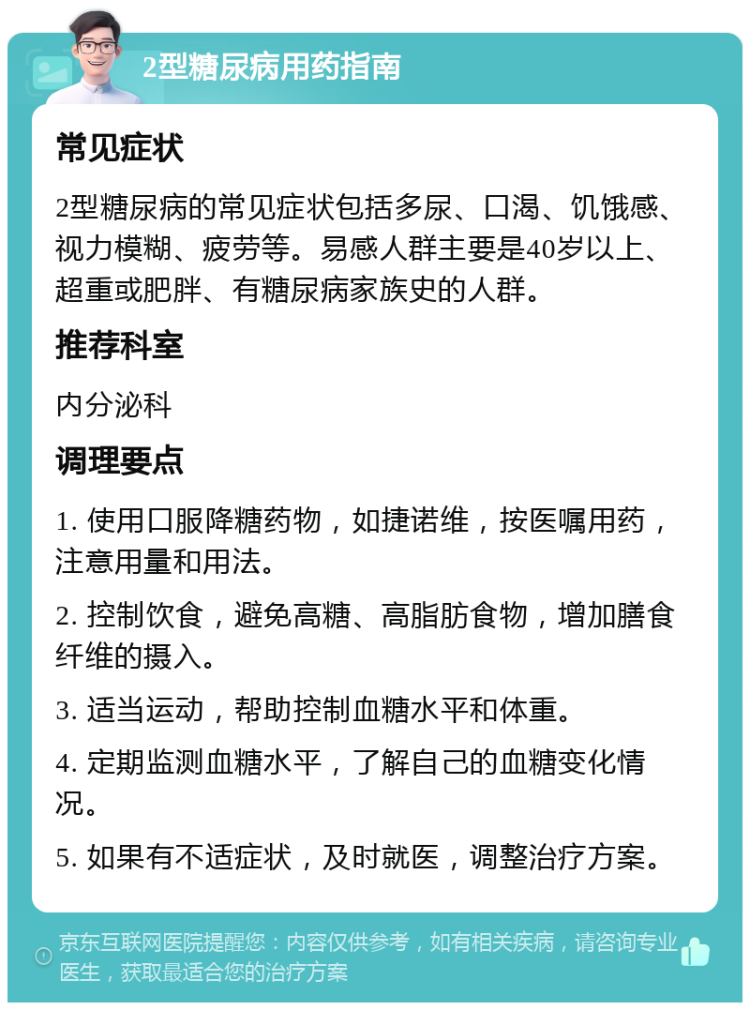 2型糖尿病用药指南 常见症状 2型糖尿病的常见症状包括多尿、口渴、饥饿感、视力模糊、疲劳等。易感人群主要是40岁以上、超重或肥胖、有糖尿病家族史的人群。 推荐科室 内分泌科 调理要点 1. 使用口服降糖药物，如捷诺维，按医嘱用药，注意用量和用法。 2. 控制饮食，避免高糖、高脂肪食物，增加膳食纤维的摄入。 3. 适当运动，帮助控制血糖水平和体重。 4. 定期监测血糖水平，了解自己的血糖变化情况。 5. 如果有不适症状，及时就医，调整治疗方案。