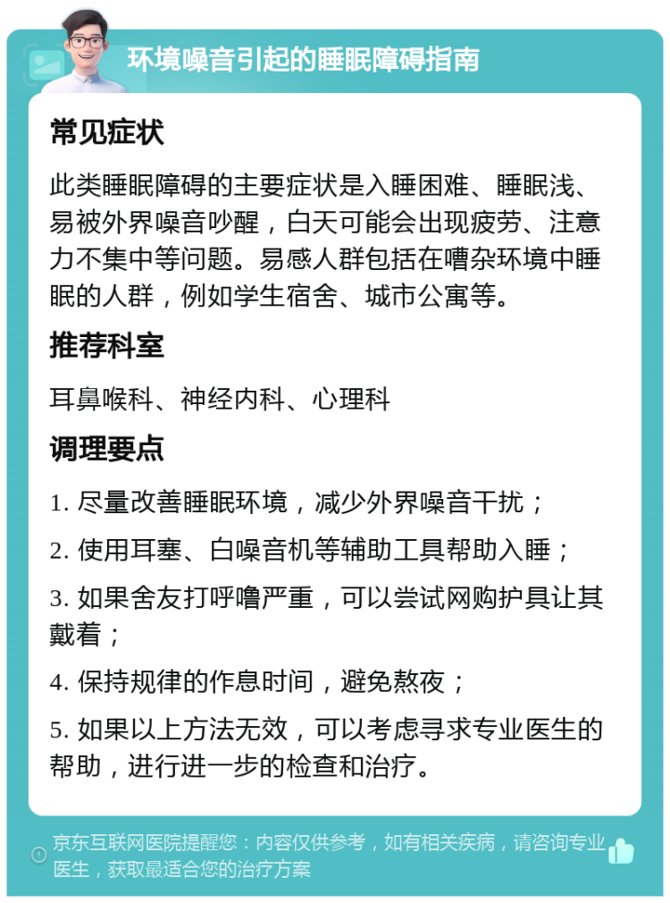 环境噪音引起的睡眠障碍指南 常见症状 此类睡眠障碍的主要症状是入睡困难、睡眠浅、易被外界噪音吵醒，白天可能会出现疲劳、注意力不集中等问题。易感人群包括在嘈杂环境中睡眠的人群，例如学生宿舍、城市公寓等。 推荐科室 耳鼻喉科、神经内科、心理科 调理要点 1. 尽量改善睡眠环境，减少外界噪音干扰； 2. 使用耳塞、白噪音机等辅助工具帮助入睡； 3. 如果舍友打呼噜严重，可以尝试网购护具让其戴着； 4. 保持规律的作息时间，避免熬夜； 5. 如果以上方法无效，可以考虑寻求专业医生的帮助，进行进一步的检查和治疗。