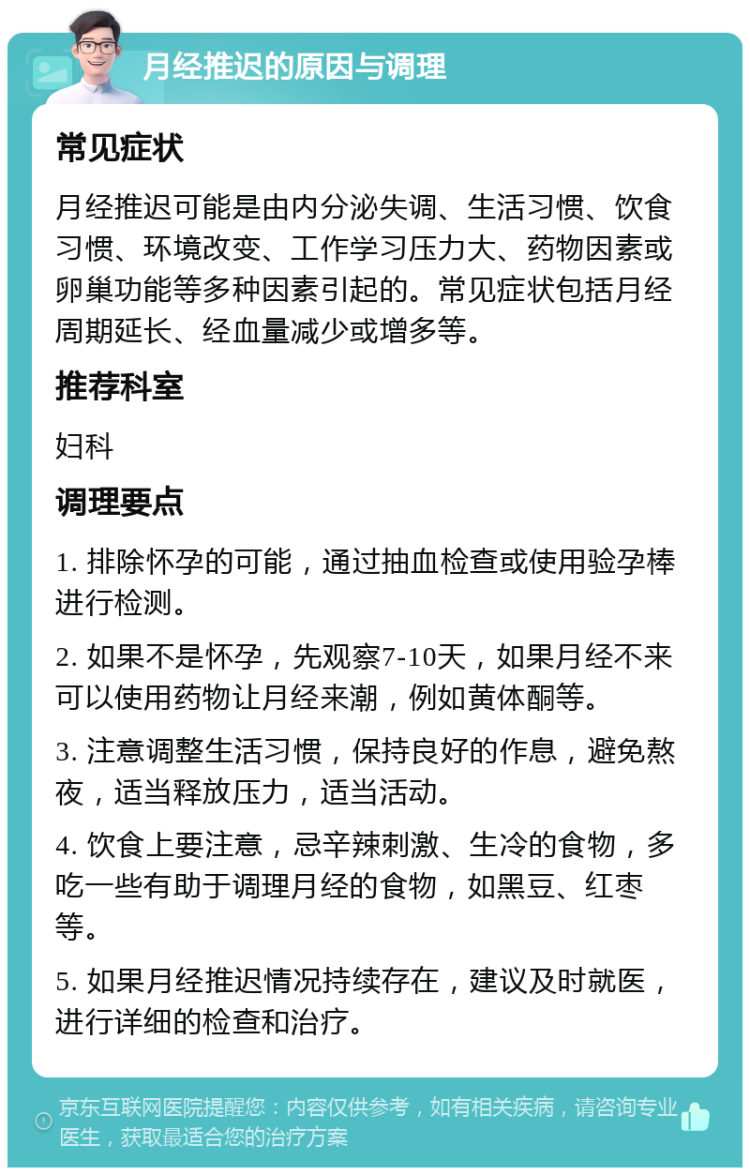 月经推迟的原因与调理 常见症状 月经推迟可能是由内分泌失调、生活习惯、饮食习惯、环境改变、工作学习压力大、药物因素或卵巢功能等多种因素引起的。常见症状包括月经周期延长、经血量减少或增多等。 推荐科室 妇科 调理要点 1. 排除怀孕的可能，通过抽血检查或使用验孕棒进行检测。 2. 如果不是怀孕，先观察7-10天，如果月经不来可以使用药物让月经来潮，例如黄体酮等。 3. 注意调整生活习惯，保持良好的作息，避免熬夜，适当释放压力，适当活动。 4. 饮食上要注意，忌辛辣刺激、生冷的食物，多吃一些有助于调理月经的食物，如黑豆、红枣等。 5. 如果月经推迟情况持续存在，建议及时就医，进行详细的检查和治疗。