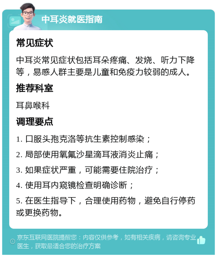 中耳炎就医指南 常见症状 中耳炎常见症状包括耳朵疼痛、发烧、听力下降等，易感人群主要是儿童和免疫力较弱的成人。 推荐科室 耳鼻喉科 调理要点 1. 口服头孢克洛等抗生素控制感染； 2. 局部使用氧氟沙星滴耳液消炎止痛； 3. 如果症状严重，可能需要住院治疗； 4. 使用耳内窥镜检查明确诊断； 5. 在医生指导下，合理使用药物，避免自行停药或更换药物。