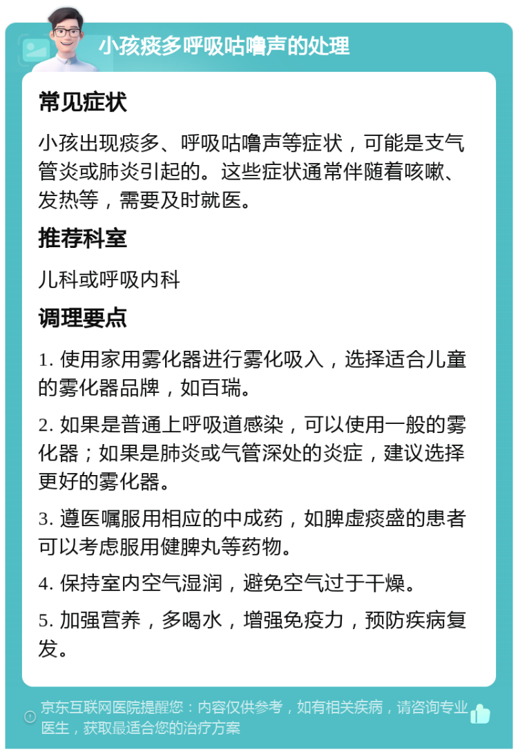 小孩痰多呼吸咕噜声的处理 常见症状 小孩出现痰多、呼吸咕噜声等症状，可能是支气管炎或肺炎引起的。这些症状通常伴随着咳嗽、发热等，需要及时就医。 推荐科室 儿科或呼吸内科 调理要点 1. 使用家用雾化器进行雾化吸入，选择适合儿童的雾化器品牌，如百瑞。 2. 如果是普通上呼吸道感染，可以使用一般的雾化器；如果是肺炎或气管深处的炎症，建议选择更好的雾化器。 3. 遵医嘱服用相应的中成药，如脾虚痰盛的患者可以考虑服用健脾丸等药物。 4. 保持室内空气湿润，避免空气过于干燥。 5. 加强营养，多喝水，增强免疫力，预防疾病复发。