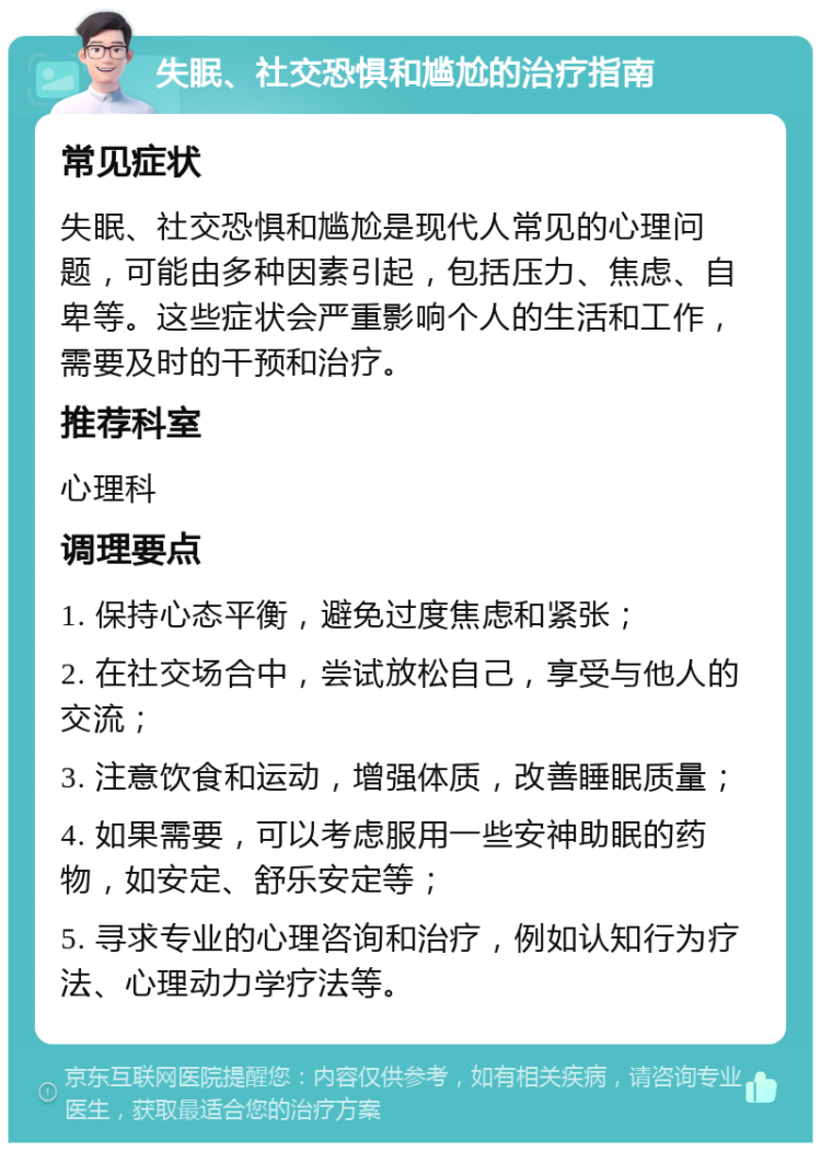 失眠、社交恐惧和尴尬的治疗指南 常见症状 失眠、社交恐惧和尴尬是现代人常见的心理问题，可能由多种因素引起，包括压力、焦虑、自卑等。这些症状会严重影响个人的生活和工作，需要及时的干预和治疗。 推荐科室 心理科 调理要点 1. 保持心态平衡，避免过度焦虑和紧张； 2. 在社交场合中，尝试放松自己，享受与他人的交流； 3. 注意饮食和运动，增强体质，改善睡眠质量； 4. 如果需要，可以考虑服用一些安神助眠的药物，如安定、舒乐安定等； 5. 寻求专业的心理咨询和治疗，例如认知行为疗法、心理动力学疗法等。