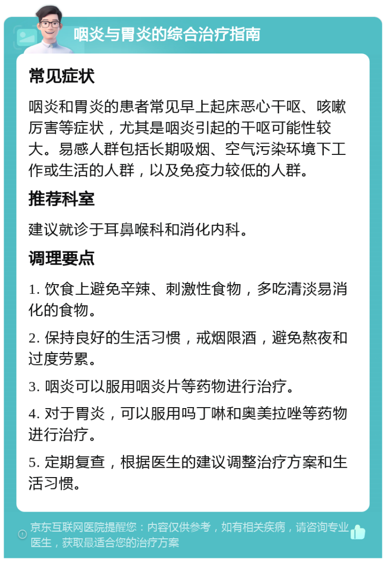 咽炎与胃炎的综合治疗指南 常见症状 咽炎和胃炎的患者常见早上起床恶心干呕、咳嗽厉害等症状，尤其是咽炎引起的干呕可能性较大。易感人群包括长期吸烟、空气污染环境下工作或生活的人群，以及免疫力较低的人群。 推荐科室 建议就诊于耳鼻喉科和消化内科。 调理要点 1. 饮食上避免辛辣、刺激性食物，多吃清淡易消化的食物。 2. 保持良好的生活习惯，戒烟限酒，避免熬夜和过度劳累。 3. 咽炎可以服用咽炎片等药物进行治疗。 4. 对于胃炎，可以服用吗丁啉和奥美拉唑等药物进行治疗。 5. 定期复查，根据医生的建议调整治疗方案和生活习惯。