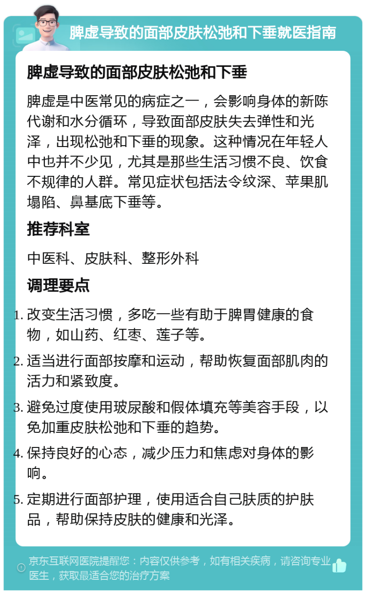 脾虚导致的面部皮肤松弛和下垂就医指南 脾虚导致的面部皮肤松弛和下垂 脾虚是中医常见的病症之一，会影响身体的新陈代谢和水分循环，导致面部皮肤失去弹性和光泽，出现松弛和下垂的现象。这种情况在年轻人中也并不少见，尤其是那些生活习惯不良、饮食不规律的人群。常见症状包括法令纹深、苹果肌塌陷、鼻基底下垂等。 推荐科室 中医科、皮肤科、整形外科 调理要点 改变生活习惯，多吃一些有助于脾胃健康的食物，如山药、红枣、莲子等。 适当进行面部按摩和运动，帮助恢复面部肌肉的活力和紧致度。 避免过度使用玻尿酸和假体填充等美容手段，以免加重皮肤松弛和下垂的趋势。 保持良好的心态，减少压力和焦虑对身体的影响。 定期进行面部护理，使用适合自己肤质的护肤品，帮助保持皮肤的健康和光泽。